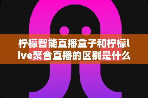 柠檬智能直播盒子和柠檬live聚合直播的区别是什么？一文读懂核心差异与选购建议