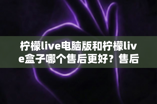 柠檬live电脑版和柠檬live盒子哪个售后更好?售后体验全面对比与避坑选购指南 柠檬live电脑版和柠檬live盒子哪个售后更好?售后体验全面对比与避坑选购指南