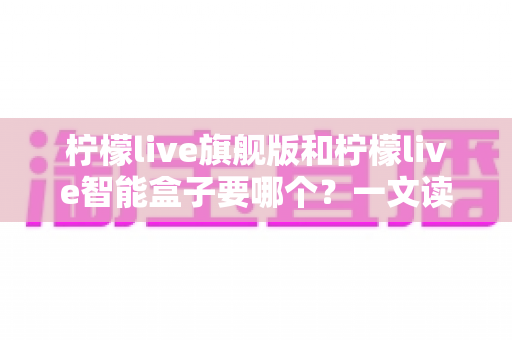 柠檬live旗舰版和柠檬live智能盒子要哪个?一文读懂两大版本的区别与选购指南 柠檬live旗舰版和柠檬live智能盒子要哪个?一文读懂两大版本的区别与选购指南