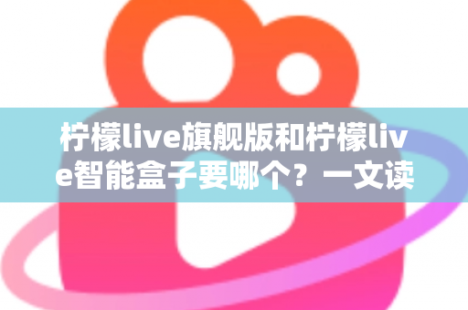 柠檬live旗舰版和柠檬live智能盒子要哪个?一文读懂两大版本的区别与选购指南 柠檬live旗舰版和柠檬live智能盒子要哪个?一文读懂两大版本的区别与选购指南