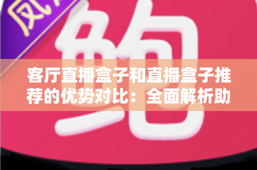 客厅直播盒子和直播盒子推荐的优势对比：全面解析助你选购最佳观影设备