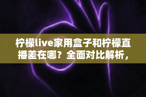 柠檬live家用盒子和柠檬直播差在哪?全面对比解析,帮你选对不花冤枉钱 柠檬live家用盒子和柠檬直播差在哪?全面对比解析,帮你选对不花冤枉钱