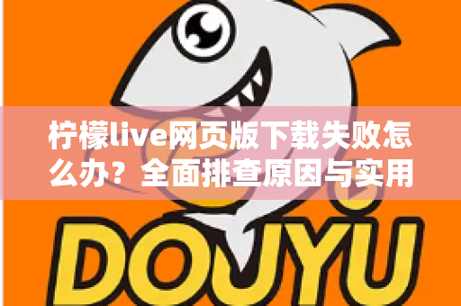 柠檬live网页版下载失败怎么办？全面排查原因与实用解决技巧一网打尽