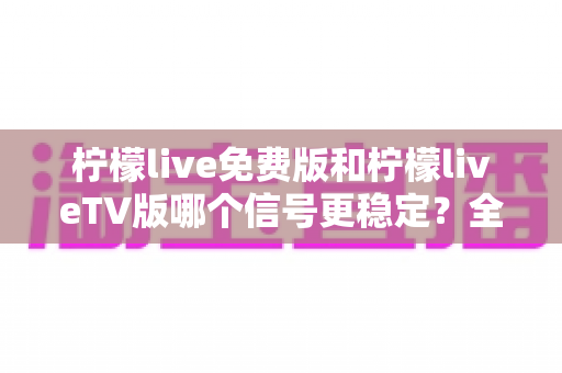 柠檬live免费版和柠檬liveTV版哪个信号更稳定？全面深度对比与选购指南，帮你告别卡顿畅享流畅直播