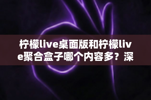 柠檬live桌面版和柠檬live聚合盒子哪个内容多?深度对比解析帮你选对版本 柠檬live桌面版和柠檬live聚合盒子哪个内容多?深度对比解析帮你选对版本