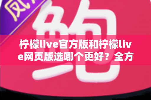 柠檬live官方版和柠檬live网页版选哪个更好？全方位深度对比与实用选择指南