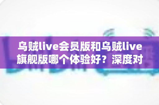 乌贼live会员版和乌贼live旗舰版哪个体验好？深度对比全解析，帮你选对版本不花冤枉钱