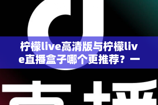 柠檬live高清版与柠檬live直播盒子哪个更推荐？一篇看懂两者差异的深度对比评测指南