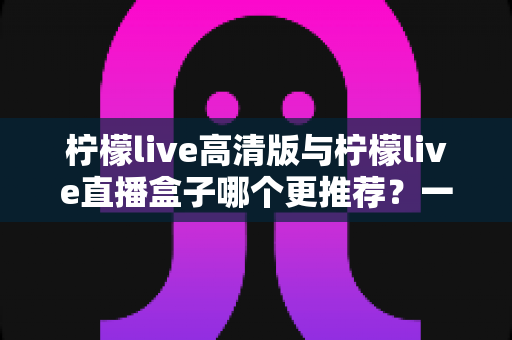 柠檬live高清版与柠檬live直播盒子哪个更推荐？一篇看懂两者差异的深度对比评测指南