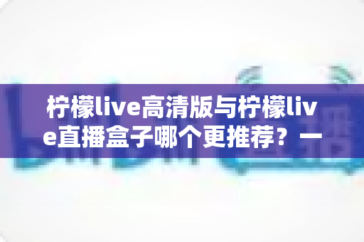 柠檬live高清版与柠檬live直播盒子哪个更推荐？一篇看懂两者差异的深度对比评测指南