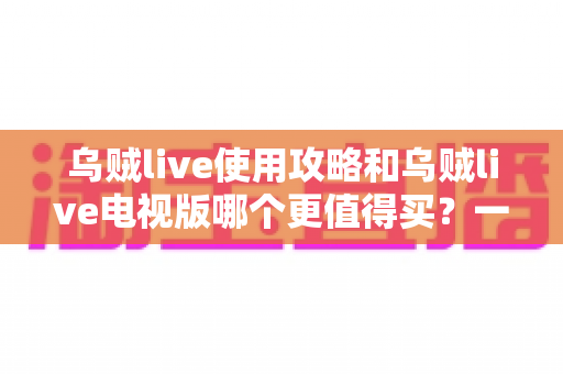 乌贼live使用攻略和乌贼live电视版哪个更值得买？一篇文章帮你彻底搞懂选择与上手全流程