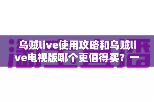 乌贼live使用攻略和乌贼live电视版哪个更值得买？一篇文章帮你彻底搞懂选择与上手全流程