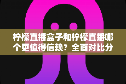 柠檬直播盒子和柠檬直播哪个更值得信赖？全面对比分析与安全选择指南
