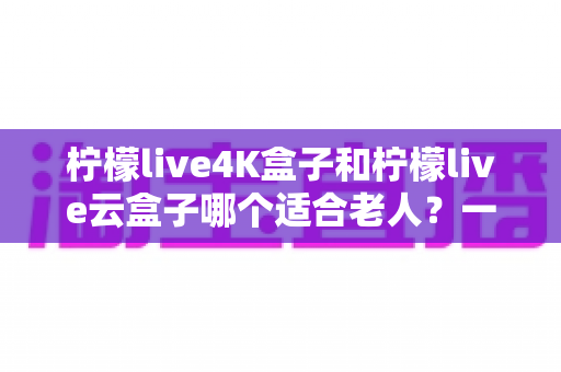 柠檬live4K盒子和柠檬live云盒子哪个适合老人？一篇文章帮您选对不踩坑