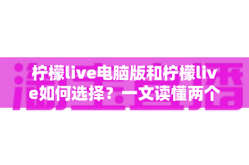 柠檬live电脑版和柠檬live如何选择？一文读懂两个版本的差异与适用场景