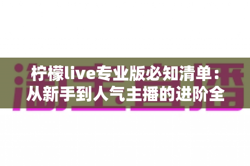 柠檬live专业版必知清单：从新手到人气主播的进阶全攻略
