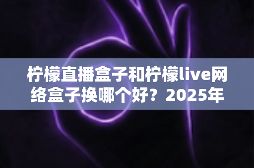 柠檬直播盒子和柠檬live网络盒子换哪个好？2025年最全选购对比指南帮你轻松做决定