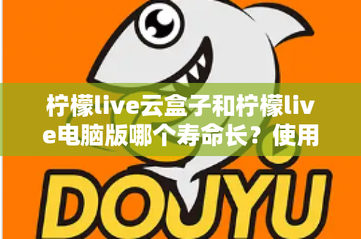 柠檬live云盒子和柠檬live电脑版哪个寿命长?使用寿命深度对比与延长寿命全攻略 柠檬live云盒子和柠檬live电脑版哪个寿命长?使用寿命深度对比与延长寿命全攻略