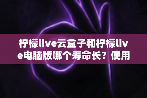 柠檬live云盒子和柠檬live电脑版哪个寿命长？使用寿命深度对比与延长寿命全攻略