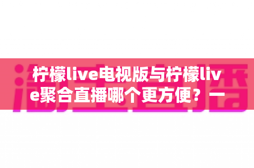 柠檬live电视版与柠檬live聚合直播哪个更方便?一文看懂两大版本差异,选对工具畅享大屏直播体验 柠檬live电视版与柠檬live聚合直播哪个更方便?一文看懂两大版本差异,选对工具畅享大屏直播体验