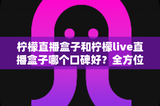 柠檬直播盒子和柠檬live直播盒子哪个口碑好?全方位口碑对比与选购指南 柠檬直播盒子和柠檬live直播盒子哪个口碑好?全方位口碑对比与选购指南