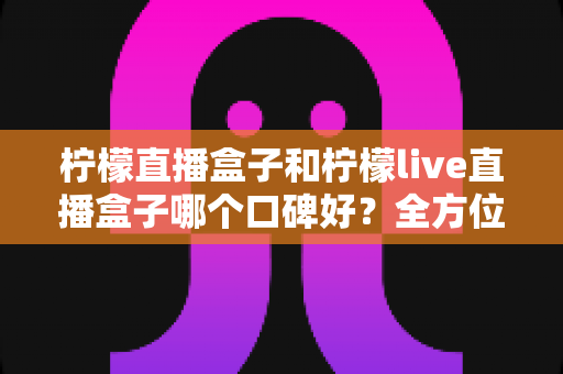 柠檬直播盒子和柠檬live直播盒子哪个口碑好？全方位口碑对比与选购指南