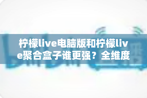 柠檬live电脑版和柠檬live聚合盒子谁更强?全维度深度对比评测,帮你选对直播工具不踩坑 柠檬live电脑版和柠檬live聚合盒子谁更强?全维度深度对比评测,帮你选对直播工具不踩坑