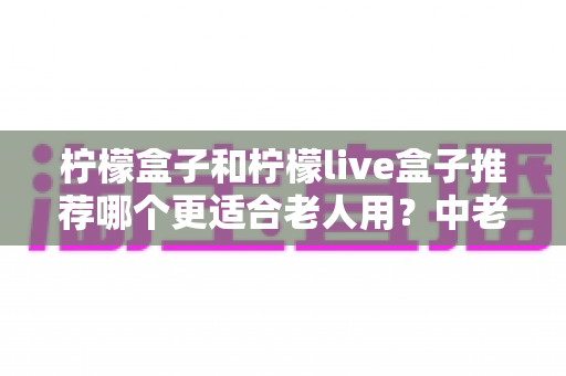 柠檬盒子和柠檬live盒子推荐哪个更适合老人用？中老年电视盒子选购全攻略
