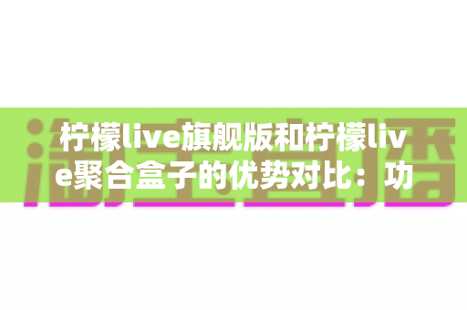 柠檬live旗舰版和柠檬live聚合盒子的优势对比：功能、性能与适用场景全解析