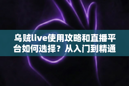 乌贼live使用攻略和直播平台如何选择？从入门到精通的全方位实用指南