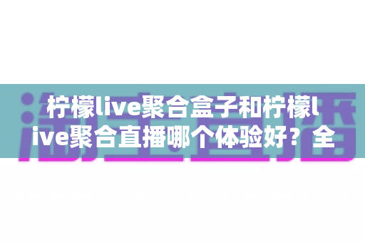 柠檬live聚合盒子和柠檬live聚合直播哪个体验好?全方位深度对比评测,帮你一次选对观影神器 柠檬live聚合盒子和柠檬live聚合直播哪个体验好?全方位深度对比评测,帮你一次选对观影神器