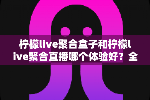 柠檬live聚合盒子和柠檬live聚合直播哪个体验好?全方位深度对比评测,帮你一次选对观影神器 柠檬live聚合盒子和柠檬live聚合直播哪个体验好?全方位深度对比评测,帮你一次选对观影神器