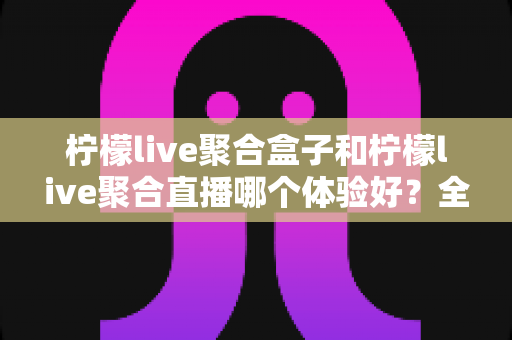 柠檬live聚合盒子和柠檬live聚合直播哪个体验好？全方位深度对比评测，帮你一次选对观影神器