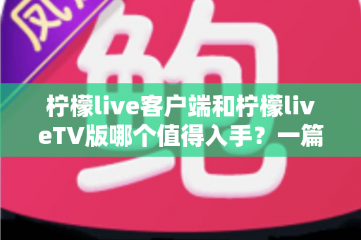 柠檬live客户端和柠檬liveTV版哪个值得入手？一篇文章带你全面对比，选对版本不踩坑