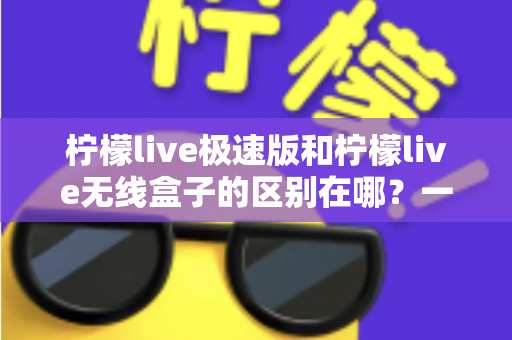 柠檬live极速版和柠檬live无线盒子的区别在哪？一篇文章帮你彻底搞懂选购难题