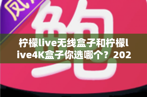 柠檬live无线盒子和柠檬live4K盒子你选哪个？2024最全选购对比指南帮你一次看清