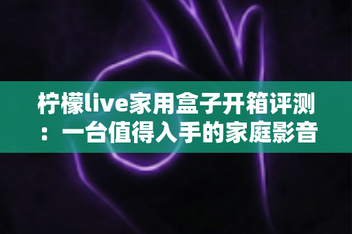 柠檬live家用盒子开箱评测：一台值得入手的家庭影音新选择吗？