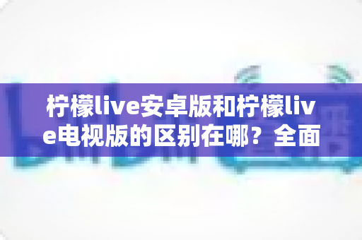 柠檬live安卓版和柠檬live电视版的区别在哪？全面解析两大版本差异助你选对设备