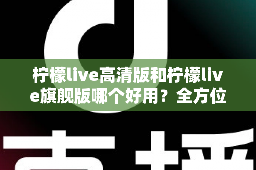 柠檬live高清版和柠檬live旗舰版哪个好用？全方位对比评测助你选对版本