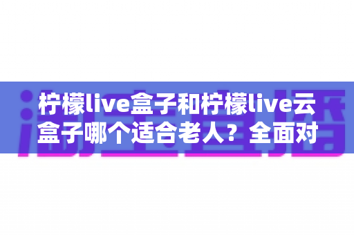 柠檬live盒子和柠檬live云盒子哪个适合老人？全面对比与选购指南，帮爸妈轻松看电视