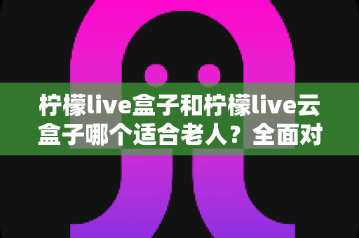 柠檬live盒子和柠檬live云盒子哪个适合老人？全面对比与选购指南，帮爸妈轻松看电视