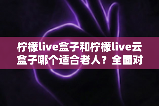柠檬live盒子和柠檬live云盒子哪个适合老人？全面对比与选购指南，帮爸妈轻松看电视
