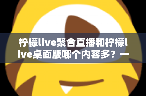 柠檬live聚合直播和柠檬live桌面版哪个内容多？一文看懂两大版本的内容差异与选择攻略