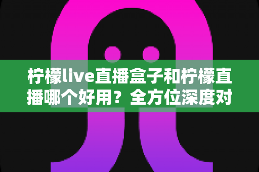 柠檬live直播盒子和柠檬直播哪个好用？全方位深度对比助你找到最佳观影方案