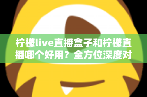 柠檬live直播盒子和柠檬直播哪个好用？全方位深度对比助你找到最佳观影方案