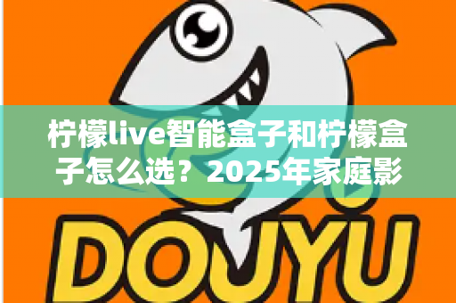 柠檬live智能盒子和柠檬盒子怎么选？2025年家庭影音选购全攻略，看完不再纠结！