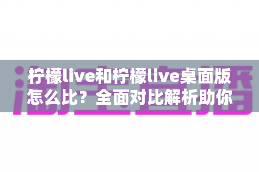 柠檬live和柠檬live桌面版怎么比?全面对比解析助你选出更适合的使用方式 柠檬live和柠檬live桌面版怎么比?全面对比解析助你选出更适合的使用方式