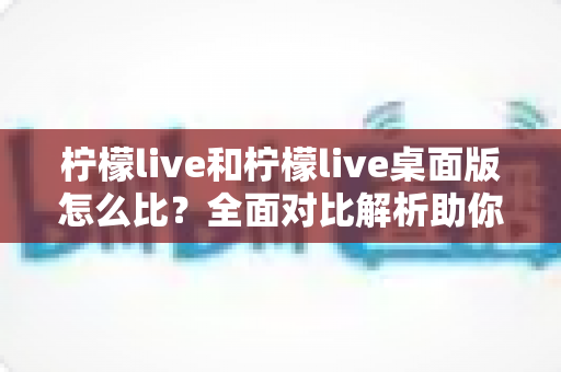 柠檬live和柠檬live桌面版怎么比?全面对比解析助你选出更适合的使用方式 柠檬live和柠檬live桌面版怎么比?全面对比解析助你选出更适合的使用方式