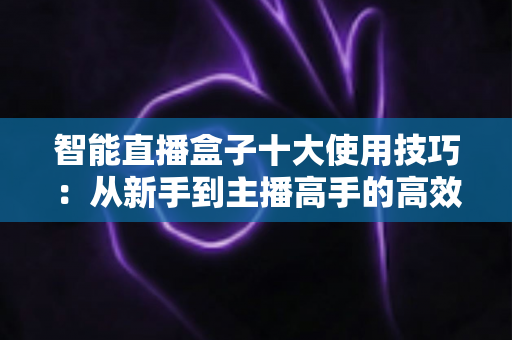 智能直播盒子十大使用技巧：从新手到主播高手的高效进阶指南