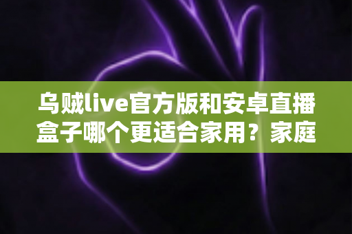 乌贼live官方版和安卓直播盒子哪个更适合家用?家庭观影方案深度对比与选购指南 乌贼live官方版和安卓直播盒子哪个更适合家用?家庭观影方案深度对比与选购指南